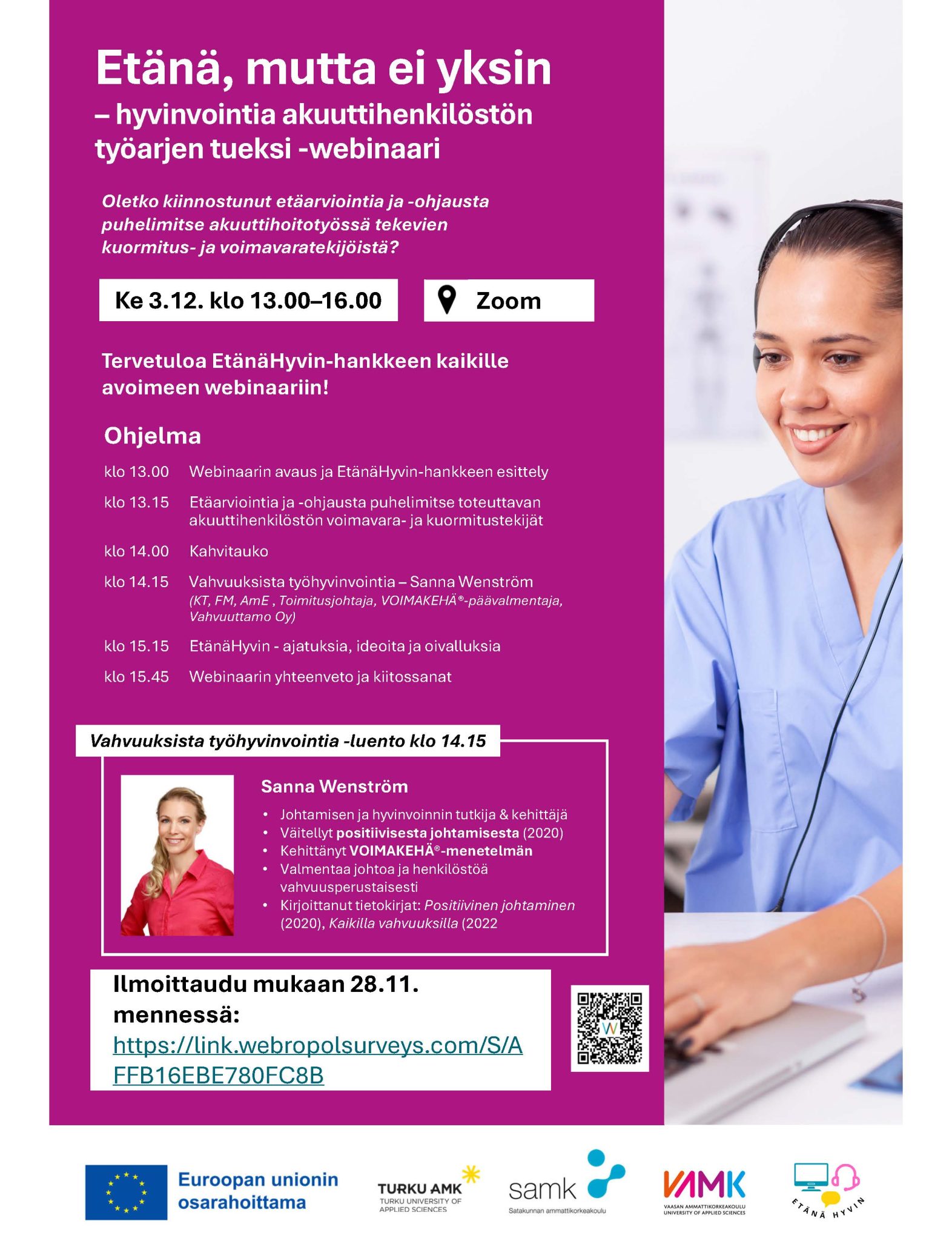 Tervetuloa EtänäHyvin-hankkeen kaikille avoimeen webinaariin! Ohjelma klo 13.00 Webinaarin avaus ja EtänäHyvin-hankkeen esittely klo 13.15 Etäarviointia ja -ohjausta puhelimitse toteuttavan akuuttihenkilöstön voimavara- ja kuormitustekijät klo 14.00 Kahvitauko klo 14.15 Vahvuuksista työhyvinvointia – Sanna Wenström (KT, FM, AmE , Toimitusjohtaja, VOIMAKEHÄ®-päävalmentaja, Vahvuuttamo Oy) klo 15.15 EtänäHyvin - ajatuksia, ideoita ja oivalluksia klo 15.45 Webinaarin yhteenveto ja kiitossanat Vahvuuksista työhyvinvointia -luento klo 14.15 Sanna Wenström • Johtamisen ja hyvinvoinnin tutkija & kehittäjä • Väitellyt positiivisesta johtamisesta (2020) • Kehittänyt VOIMAKEHÄ®-menetelmän • Valmentaa johtoa ja henkilöstöä vahvuusperustaisesti • Kirjoittanut tietokirjat: Positiivinen johtaminen (2020), Kaikilla vahvuuksilla (2022 Ilmoittaudu mukaan 28.11. mennessä!
